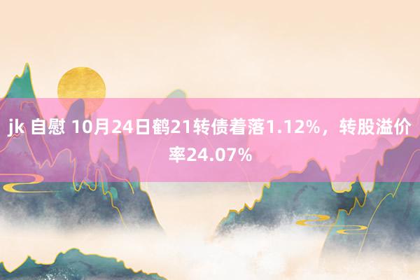 jk 自慰 10月24日鹤21转债着落1.12%，转股溢价率24.07%