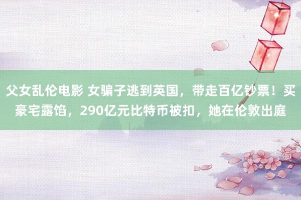 父女乱伦电影 女骗子逃到英国，带走百亿钞票！买豪宅露馅，290亿元比特币被扣，她在伦敦出庭