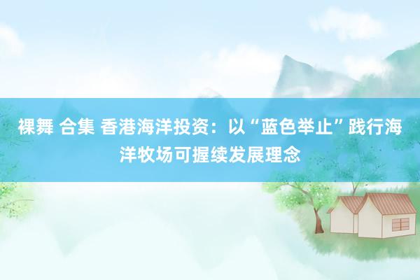 裸舞 合集 香港海洋投资：以“蓝色举止”践行海洋牧场可握续发展理念