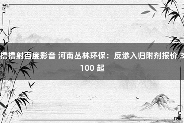 撸撸射百度影音 河南丛林环保：反渗入归附剂报价 3100 起