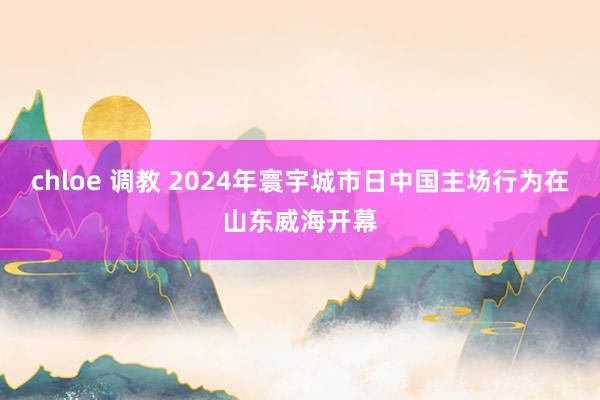chloe 调教 2024年寰宇城市日中国主场行为在山东威海开幕