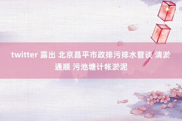 twitter 露出 北京昌平市政排污排水管谈 清淤通顺 污池塘计帐淤泥
