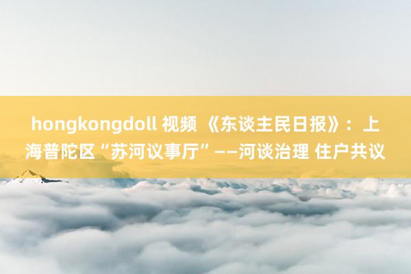 hongkongdoll 视频 《东谈主民日报》：上海普陀区“苏河议事厅”——河谈治理 住户共议