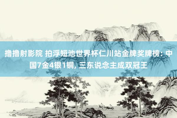 撸撸射影院 拍浮短池世界杯仁川站金牌奖牌榜: 中国7金4银1铜， 三东说念主成双冠王