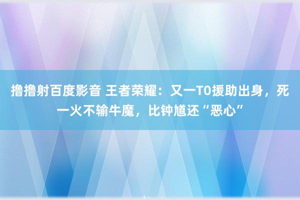撸撸射百度影音 王者荣耀：又一T0援助出身，死一火不输牛魔，比钟馗还“恶心”
