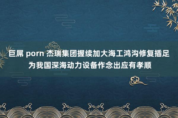 巨屌 porn 杰瑞集团握续加大海工鸿沟修复插足 为我国深海动力设备作念出应有孝顺
