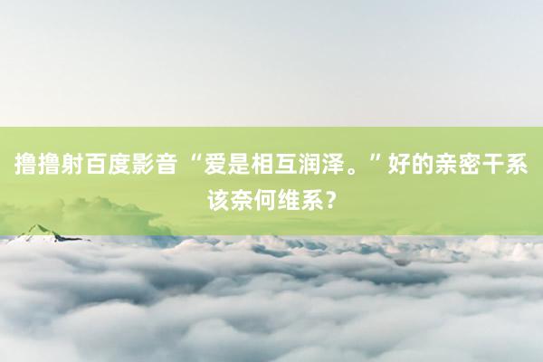 撸撸射百度影音 “爱是相互润泽。”好的亲密干系该奈何维系？