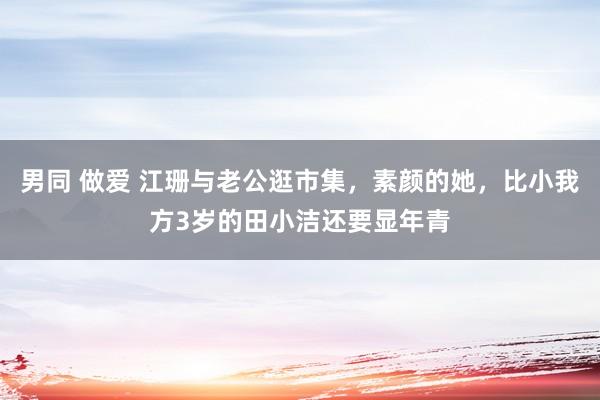 男同 做爱 江珊与老公逛市集，素颜的她，比小我方3岁的田小洁还要显年青