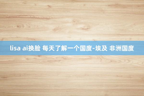 lisa ai换脸 每天了解一个国度-埃及 非洲国度