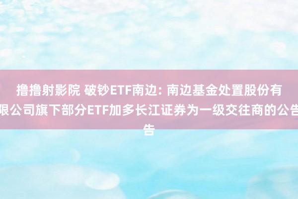 撸撸射影院 破钞ETF南边: 南边基金处置股份有限公司旗下部分ETF加多长江证券为一级交往商的公告