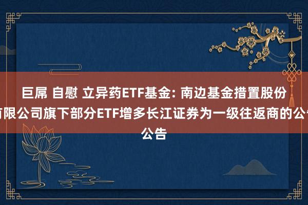 巨屌 自慰 立异药ETF基金: 南边基金措置股份有限公司旗下部分ETF增多长江证券为一级往返商的公告