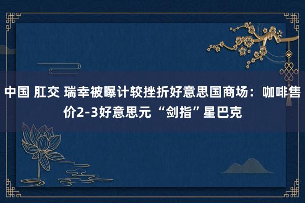 中国 肛交 瑞幸被曝计较挫折好意思国商场：咖啡售价2-3好意思元 “剑指”星巴克