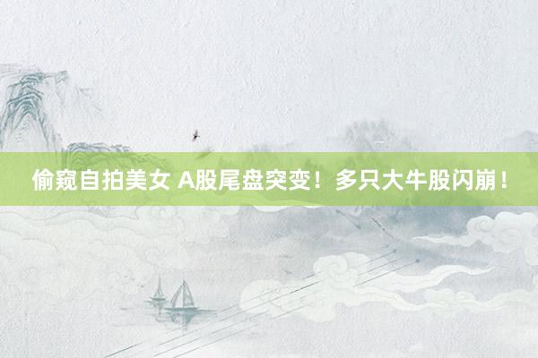 偷窥自拍美女 A股尾盘突变！多只大牛股闪崩！