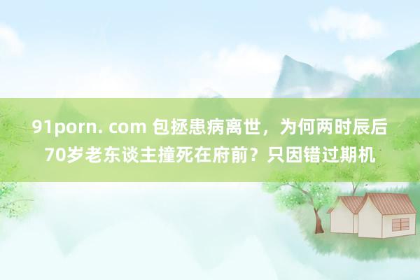 91porn. com 包拯患病离世，为何两时辰后70岁老东谈主撞死在府前？只因错过期机
