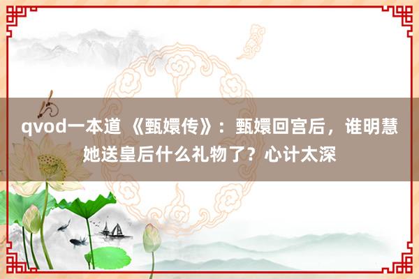 qvod一本道 《甄嬛传》：甄嬛回宫后，谁明慧她送皇后什么礼物了？心计太深