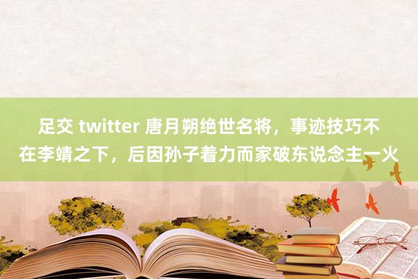 足交 twitter 唐月朔绝世名将，事迹技巧不在李靖之下，后因孙子着力而家破东说念主一火