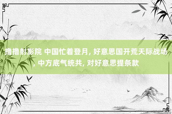 撸撸射影院 中国忙着登月， 好意思国开荒天际战场， 中方底气统共， 对好意思提条款