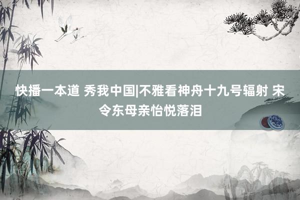 快播一本道 秀我中国|不雅看神舟十九号辐射 宋令东母亲怡悦落泪