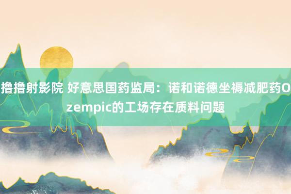 撸撸射影院 好意思国药监局：诺和诺德坐褥减肥药Ozempic的工场存在质料问题