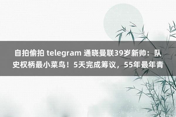 自拍偷拍 telegram 通晓曼联39岁新帅：队史权柄最小菜鸟！5天完成筹议，55年最年青