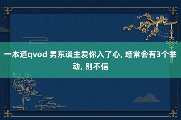一本道qvod 男东谈主爱你入了心， 经常会有3个举动， 别不信