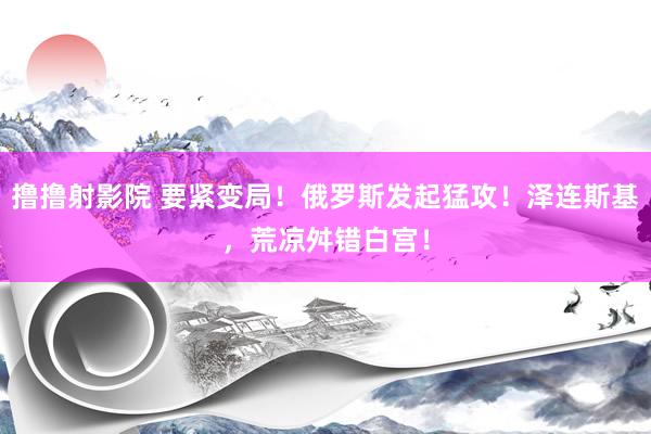 撸撸射影院 要紧变局！俄罗斯发起猛攻！泽连斯基，荒凉舛错白宫！