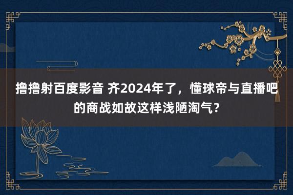 撸撸射百度影音 齐2024年了，懂球帝与直播吧的商战如故这样浅陋淘气？