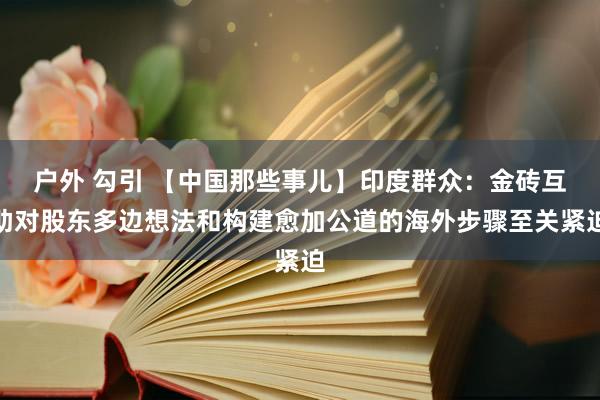 户外 勾引 【中国那些事儿】印度群众：金砖互助对股东多边想法和构建愈加公道的海外步骤至关紧迫