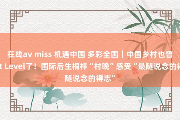 在线av miss 机遇中国 多彩全国｜中国乡村也曾Next Level了！国际后生桐梓“村晚”感受“最隧说念的得志”
