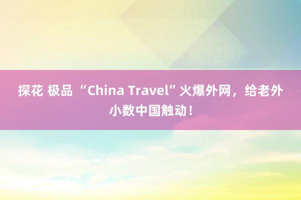 探花 极品 “China Travel”火爆外网，给老外小数中国触动！
