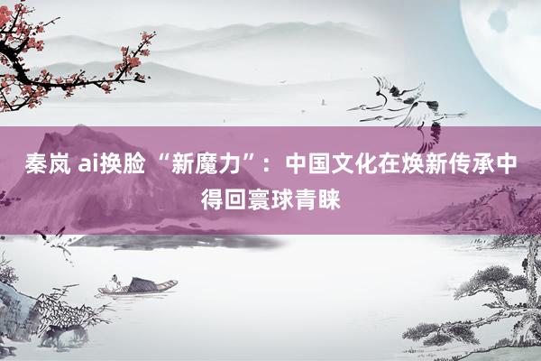 秦岚 ai换脸 “新魔力”：中国文化在焕新传承中得回寰球青睐