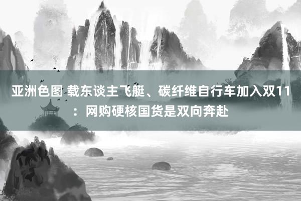 亚洲色图 载东谈主飞艇、碳纤维自行车加入双11：网购硬核国货是双向奔赴