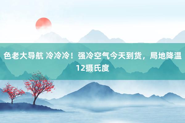 色老大导航 冷冷冷！强冷空气今天到货，局地降温12摄氏度