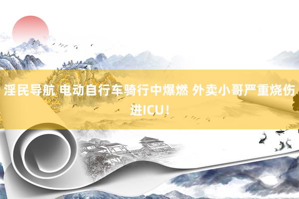 淫民导航 电动自行车骑行中爆燃 外卖小哥严重烧伤进ICU！