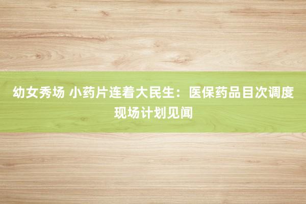 幼女秀场 小药片连着大民生：医保药品目次调度现场计划见闻