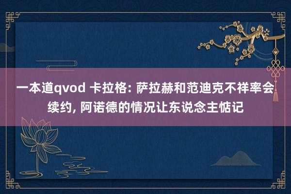 一本道qvod 卡拉格: 萨拉赫和范迪克不祥率会续约， 阿诺德的情况让东说念主惦记
