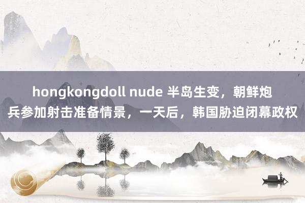 hongkongdoll nude 半岛生变，朝鲜炮兵参加射击准备情景，一天后，韩国胁迫闭幕政权