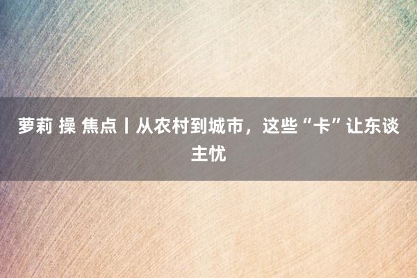 萝莉 操 焦点丨从农村到城市，这些“卡”让东谈主忧
