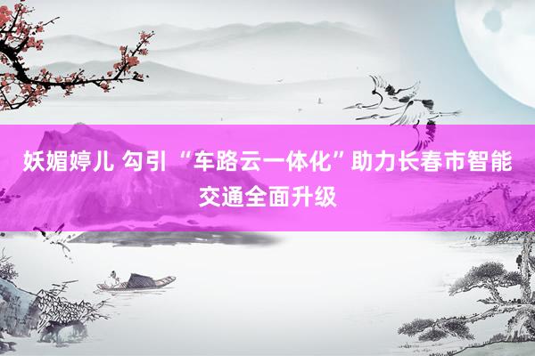 妖媚婷儿 勾引 “车路云一体化”助力长春市智能交通全面升级