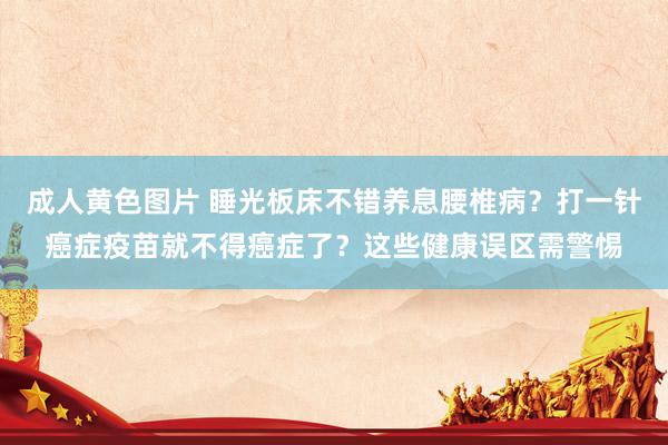成人黄色图片 睡光板床不错养息腰椎病？打一针癌症疫苗就不得癌症了？这些健康误区需警惕