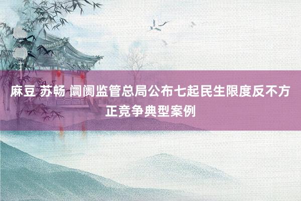 麻豆 苏畅 阛阓监管总局公布七起民生限度反不方正竞争典型案例