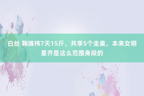 白丝 鞠婧祎7天15斤，共享5个圭臬，本来女明星齐是这么范围身段的