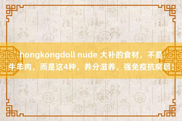 hongkongdoll nude 大补的食材，不是牛羊肉，而是这4种，养分滋养，强免疫抗病弱！