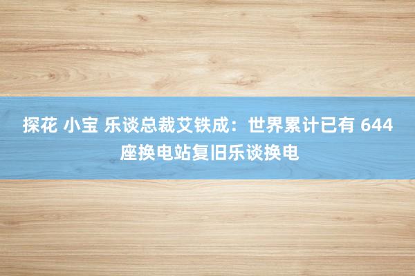 探花 小宝 乐谈总裁艾铁成：世界累计已有 644 座换电站复旧乐谈换电