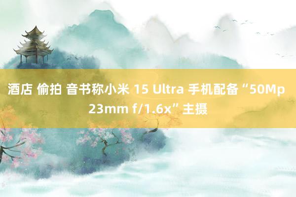 酒店 偷拍 音书称小米 15 Ultra 手机配备“50Mp 23mm f/1.6x”主摄
