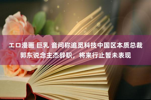 エロ漫画 巨乳 音问称追觅科技中国区本质总裁郭东说念主杰辞职，将来行止暂未表现
