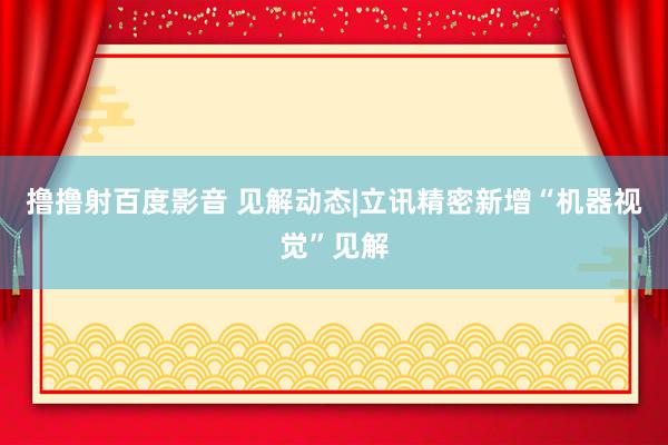 撸撸射百度影音 见解动态|立讯精密新增“机器视觉”见解