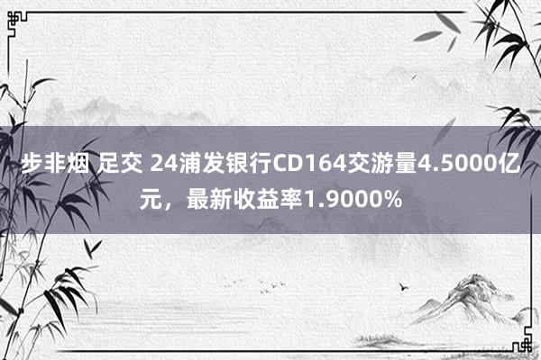 步非烟 足交 24浦发银行CD164交游量4.5000亿元，最新收益率1.9000%