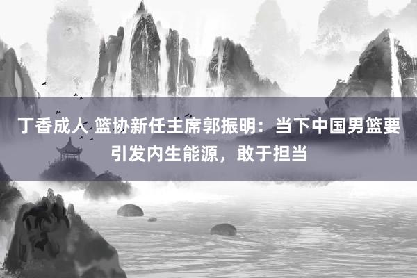 丁香成人 篮协新任主席郭振明：当下中国男篮要引发内生能源，敢于担当