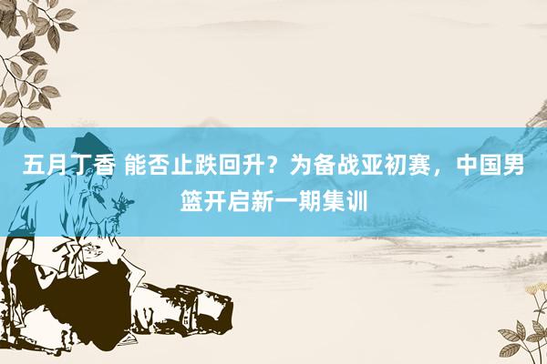 五月丁香 能否止跌回升？为备战亚初赛，中国男篮开启新一期集训